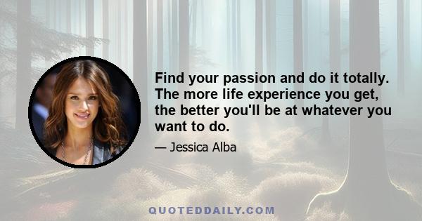 Find your passion and do it totally. The more life experience you get, the better you'll be at whatever you want to do.