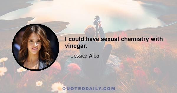 I could have sexual chemistry with vinegar.