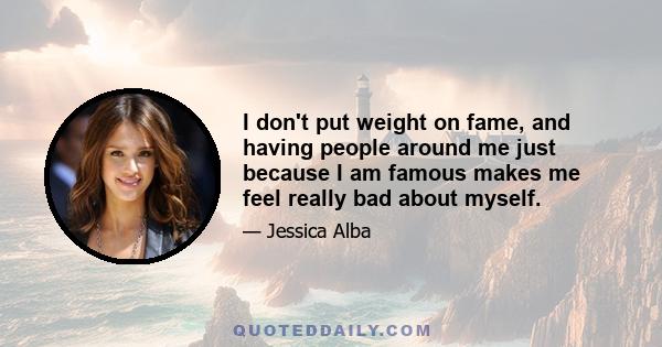 I don't put weight on fame, and having people around me just because I am famous makes me feel really bad about myself.