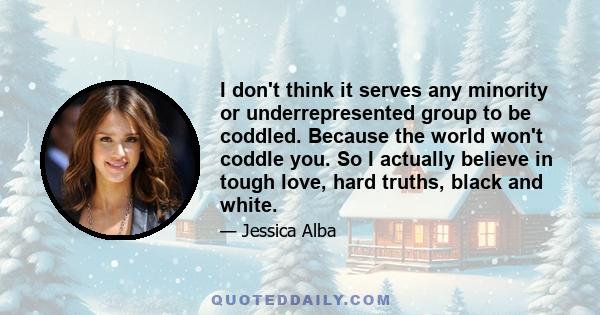 I don't think it serves any minority or underrepresented group to be coddled. Because the world won't coddle you. So I actually believe in tough love, hard truths, black and white.