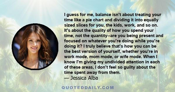 I guess for me, balance isn't about treating your time like a pie chart and dividing it into equally sized slices for you, the kids, work, and so on. It's about the quality of how you spend your time, not the