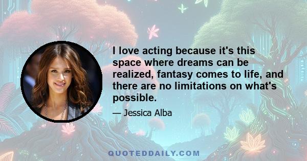 I love acting because it's this space where dreams can be realized, fantasy comes to life, and there are no limitations on what's possible.