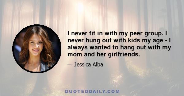 I never fit in with my peer group. I never hung out with kids my age - I always wanted to hang out with my mom and her girlfriends.