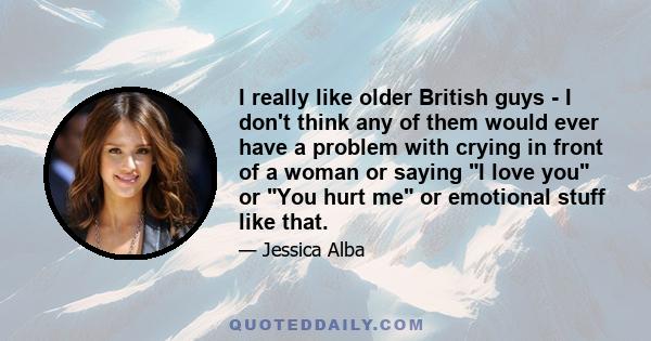 I really like older British guys - I don't think any of them would ever have a problem with crying in front of a woman or saying I love you or You hurt me or emotional stuff like that.