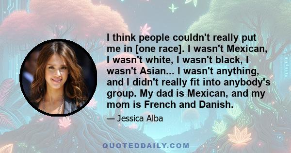 I think people couldn't really put me in [one race]. I wasn't Mexican, I wasn't white, I wasn't black, I wasn't Asian... I wasn't anything, and I didn't really fit into anybody's group. My dad is Mexican, and my mom is