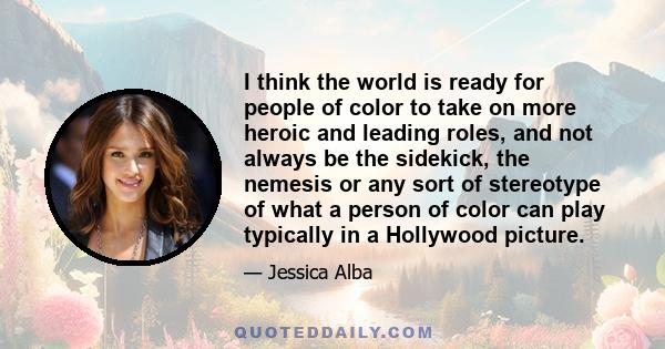 I think the world is ready for people of color to take on more heroic and leading roles, and not always be the sidekick, the nemesis or any sort of stereotype of what a person of color can play typically in a Hollywood