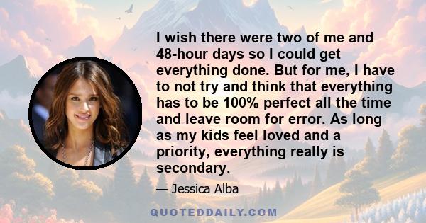 I wish there were two of me and 48-hour days so I could get everything done. But for me, I have to not try and think that everything has to be 100% perfect all the time and leave room for error. As long as my kids feel