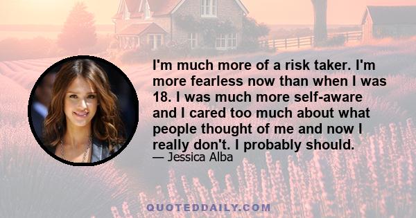 I'm much more of a risk taker. I'm more fearless now than when I was 18. I was much more self-aware and I cared too much about what people thought of me and now I really don't. I probably should.