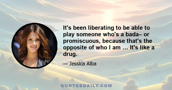 It's been liberating to be able to play someone who's a bada– or promiscuous, because that's the opposite of who I am … It's like a drug.