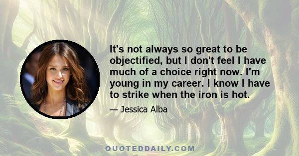 It's not always so great to be objectified, but I don't feel I have much of a choice right now. I'm young in my career. I know I have to strike when the iron is hot.