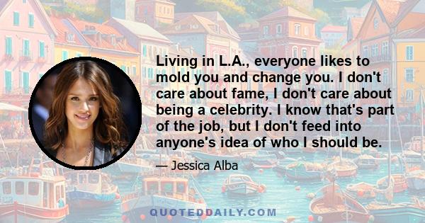 Living in L.A., everyone likes to mold you and change you. I don't care about fame, I don't care about being a celebrity. I know that's part of the job, but I don't feed into anyone's idea of who I should be.