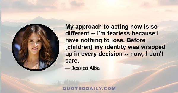 My approach to acting now is so different -- I'm fearless because I have nothing to lose. Before [children] my identity was wrapped up in every decision -- now, I don't care.