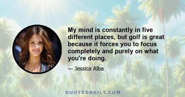 My mind is constantly in five different places, but golf is great because it forces you to focus completely and purely on what you're doing.