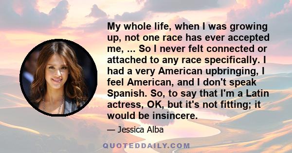 My whole life, when I was growing up, not one race has ever accepted me, ... So I never felt connected or attached to any race specifically. I had a very American upbringing, I feel American, and I don't speak Spanish.