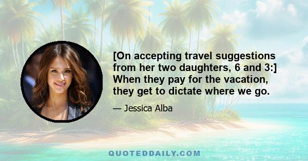 [On accepting travel suggestions from her two daughters, 6 and 3:] When they pay for the vacation, they get to dictate where we go.