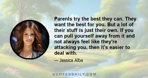 Parents try the best they can. They want the best for you. But a lot of their stuff is just their own. If you can pull yourself away from it and not always feel like they're attacking you, then it's easier to deal with.