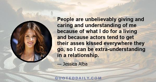 People are unbelievably giving and caring and understanding of me because of what I do for a living and because actors tend to get their asses kissed everywhere they go, so I can be extra-understanding in a relationship.