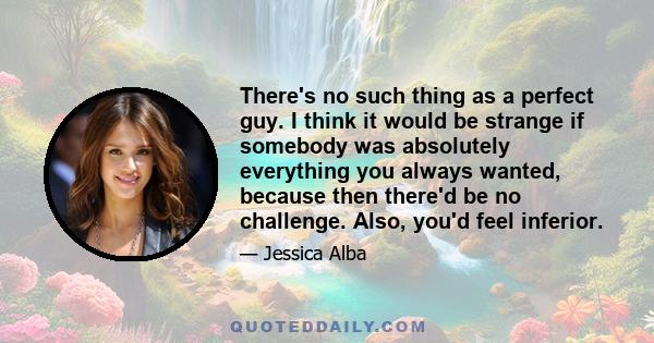 There's no such thing as a perfect guy. I think it would be strange if somebody was absolutely everything you always wanted, because then there'd be no challenge. Also, you'd feel inferior.