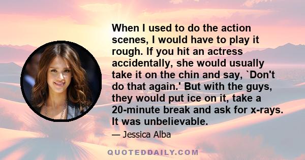 When I used to do the action scenes, I would have to play it rough. If you hit an actress accidentally, she would usually take it on the chin and say, `Don't do that again.' But with the guys, they would put ice on it,