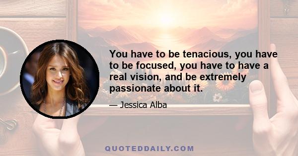 You have to be tenacious, you have to be focused, you have to have a real vision, and be extremely passionate about it.