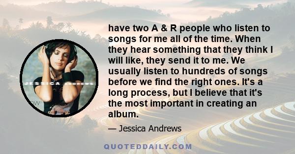 have two A & R people who listen to songs for me all of the time. When they hear something that they think I will like, they send it to me. We usually listen to hundreds of songs before we find the right ones. It's a