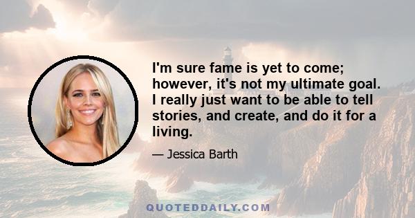 I'm sure fame is yet to come; however, it's not my ultimate goal. I really just want to be able to tell stories, and create, and do it for a living.