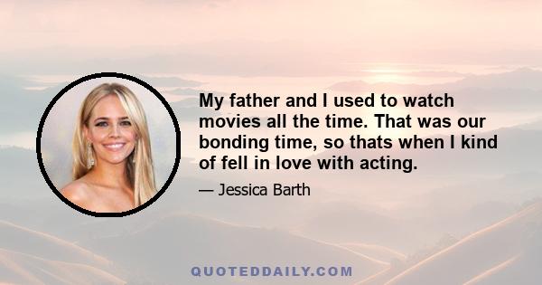 My father and I used to watch movies all the time. That was our bonding time, so thats when I kind of fell in love with acting.