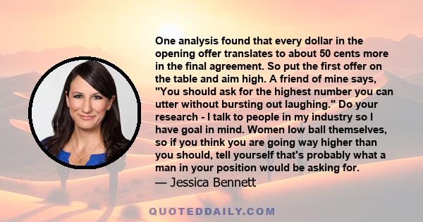 One analysis found that every dollar in the opening offer translates to about 50 cents more in the final agreement. So put the first offer on the table and aim high. A friend of mine says, You should ask for the highest 