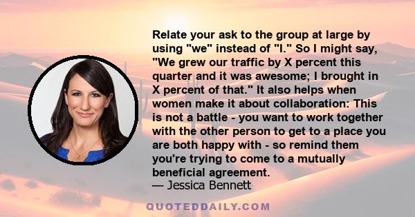 Relate your ask to the group at large by using we instead of I. So I might say, We grew our traffic by X percent this quarter and it was awesome; I brought in X percent of that. It also helps when women make it about