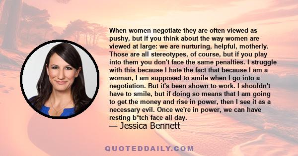 When women negotiate they are often viewed as pushy, but if you think about the way women are viewed at large: we are nurturing, helpful, motherly. Those are all stereotypes, of course, but if you play into them you