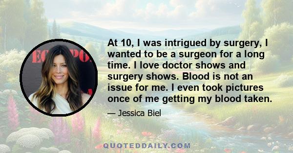 At 10, I was intrigued by surgery, I wanted to be a surgeon for a long time. I love doctor shows and surgery shows. Blood is not an issue for me. I even took pictures once of me getting my blood taken.