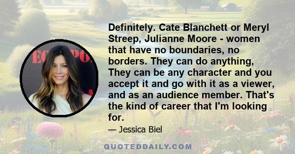 Definitely. Cate Blanchett or Meryl Streep, Julianne Moore - women that have no boundaries, no borders. They can do anything, They can be any character and you accept it and go with it as a viewer, and as an audience