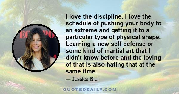 I love the discipline. I love the schedule of pushing your body to an extreme and getting it to a particular type of physical shape. Learning a new self defense or some kind of martial art that I didn't know before and