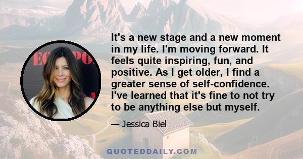 It's a new stage and a new moment in my life. I'm moving forward. It feels quite inspiring, fun, and positive. As I get older, I find a greater sense of self-confidence. I've learned that it's fine to not try to be