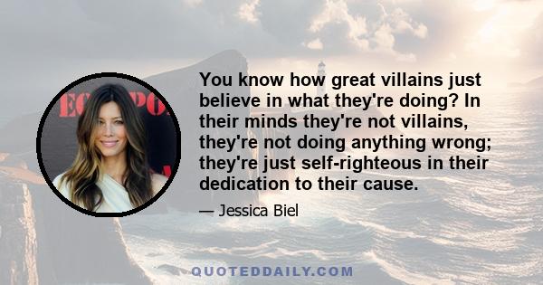 You know how great villains just believe in what they're doing? In their minds they're not villains, they're not doing anything wrong; they're just self-righteous in their dedication to their cause.