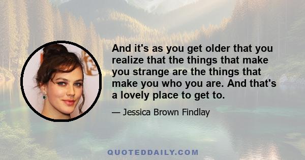 And it's as you get older that you realize that the things that make you strange are the things that make you who you are. And that's a lovely place to get to.