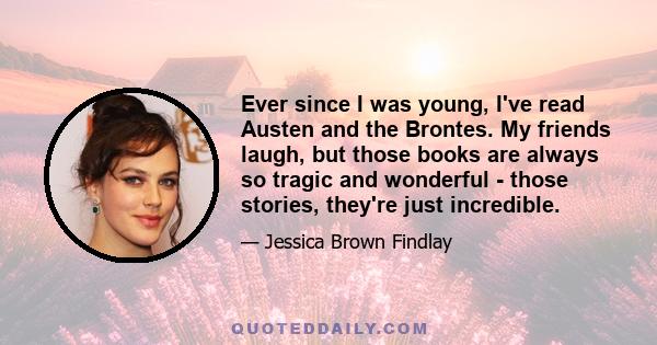 Ever since I was young, I've read Austen and the Brontes. My friends laugh, but those books are always so tragic and wonderful - those stories, they're just incredible.