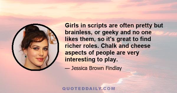 Girls in scripts are often pretty but brainless, or geeky and no one likes them, so it's great to find richer roles. Chalk and cheese aspects of people are very interesting to play.