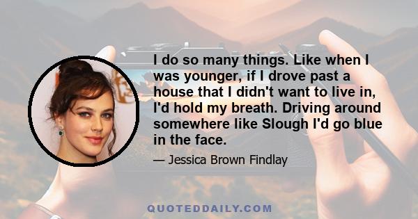 I do so many things. Like when I was younger, if I drove past a house that I didn't want to live in, I'd hold my breath. Driving around somewhere like Slough I'd go blue in the face.