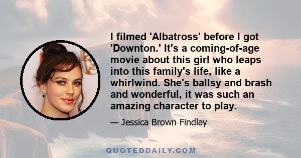 I filmed 'Albatross' before I got 'Downton.' It's a coming-of-age movie about this girl who leaps into this family's life, like a whirlwind. She's ballsy and brash and wonderful, it was such an amazing character to play.