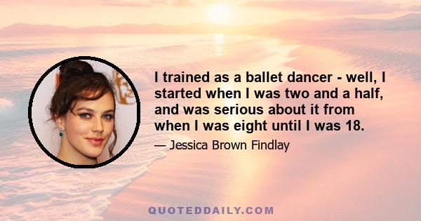 I trained as a ballet dancer - well, I started when I was two and a half, and was serious about it from when I was eight until I was 18.