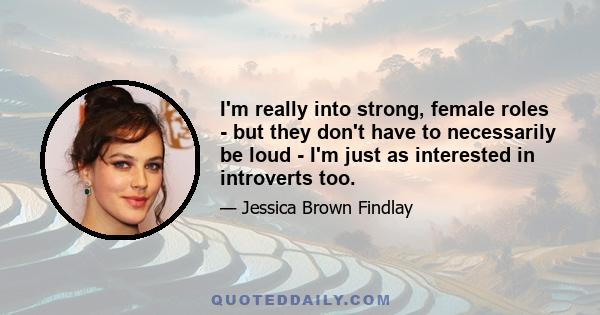 I'm really into strong, female roles - but they don't have to necessarily be loud - I'm just as interested in introverts too.