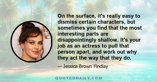 On the surface, it's really easy to dismiss certain characters, but sometimes you find that the most interesting parts are disappointingly shallow. It's your job as an actress to pull that person apart, and work out why 