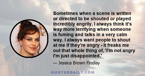 Sometimes when a scene is written or directed to be shouted or played incredibly angrily, I always think it's way more terrifying when someone is fuming and talks in a very calm way. I always want people to shout at me