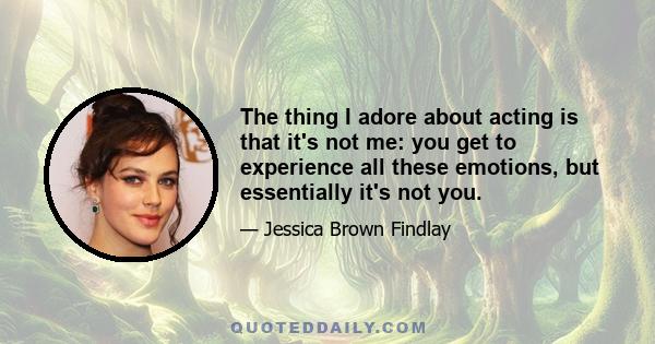 The thing I adore about acting is that it's not me: you get to experience all these emotions, but essentially it's not you.