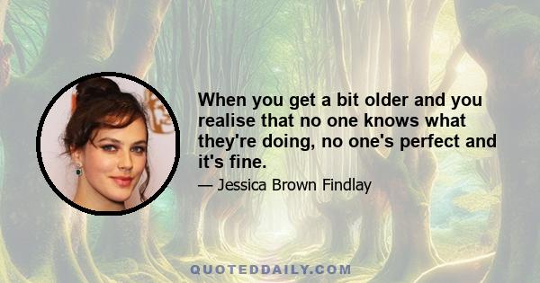 When you get a bit older and you realise that no one knows what they're doing, no one's perfect and it's fine.
