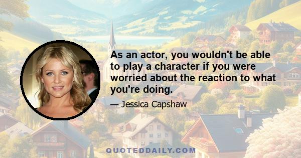 As an actor, you wouldn't be able to play a character if you were worried about the reaction to what you're doing.