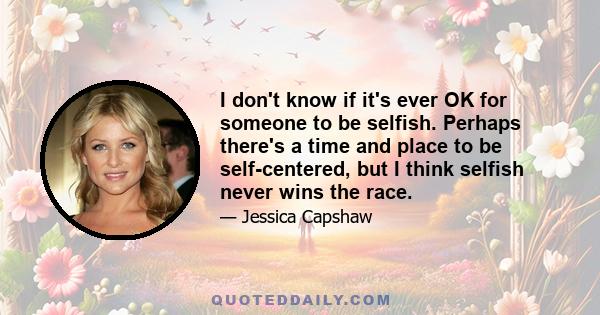 I don't know if it's ever OK for someone to be selfish. Perhaps there's a time and place to be self-centered, but I think selfish never wins the race.