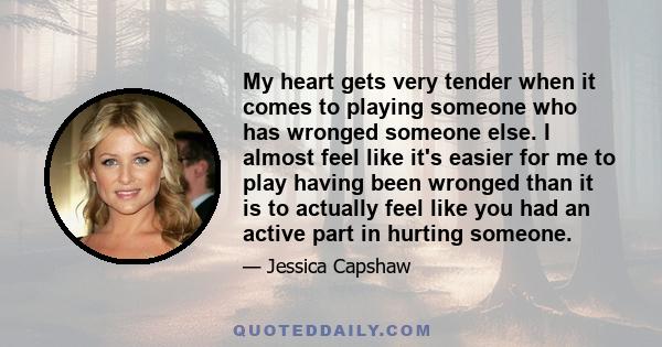 My heart gets very tender when it comes to playing someone who has wronged someone else. I almost feel like it's easier for me to play having been wronged than it is to actually feel like you had an active part in