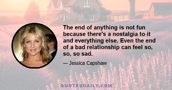 The end of anything is not fun because there's a nostalgia to it and everything else. Even the end of a bad relationship can feel so, so, so sad.